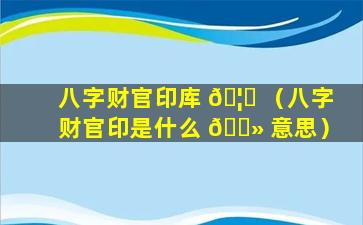 八字财官印库 🦟 （八字财官印是什么 🌻 意思）